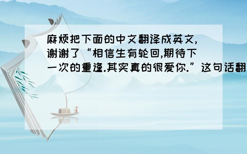 麻烦把下面的中文翻译成英文,谢谢了“相信生有轮回,期待下一次的重逢.其实真的很爱你.”这句话翻译成英文怎么说?