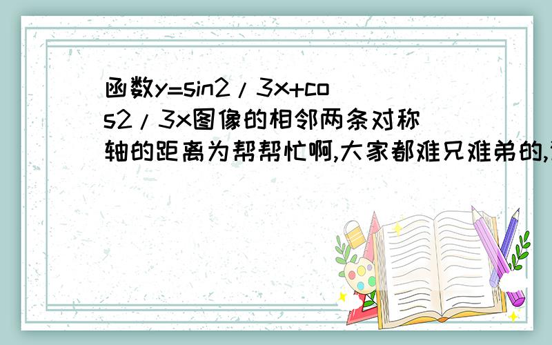 函数y=sin2/3x+cos2/3x图像的相邻两条对称轴的距离为帮帮忙啊,大家都难兄难弟的,谢谢啦