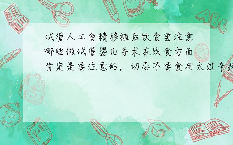 试管人工受精移植后饮食要注意哪些做试管婴儿手术在饮食方面肯定是要注意的，切忌不要食用太过辛辣刺激的食物。要休息好，这些都太重要了，很大程度影响都到成功率的。所以一定要