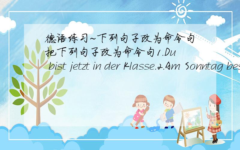 德语练习~下列句子改为命令句把下列句子改为命令句1.Du bist jetzt in der Klasse.2.Am Sonntag besuchen Sie den alten Lehrer.3.Wir helfen den Kindern beim Lernen.4.Ihr sprecht viel Deutsch zu Hause .5.Morgens liest du Texte .救救