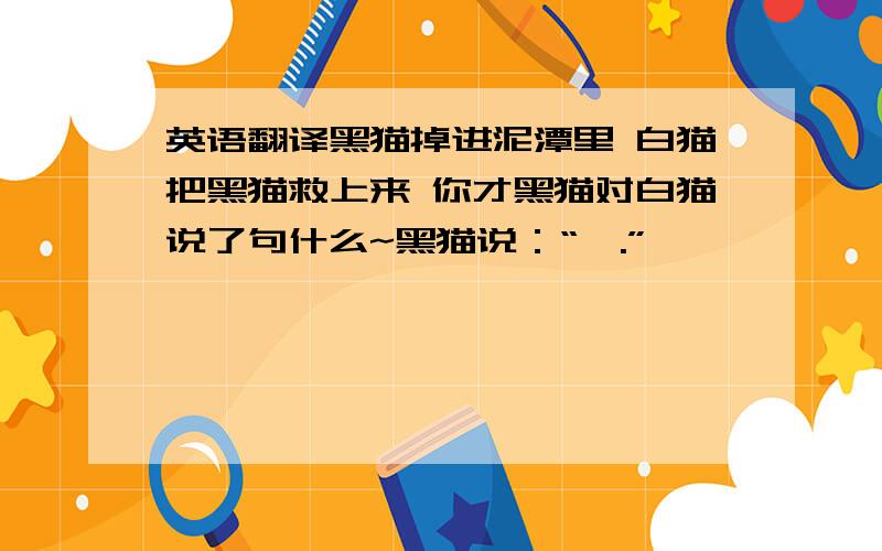 英语翻译黑猫掉进泥潭里 白猫把黑猫救上来 你才黑猫对白猫说了句什么~黑猫说：“喵.”