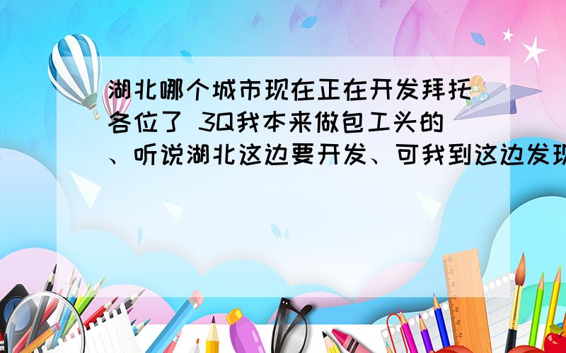 湖北哪个城市现在正在开发拜托各位了 3Q我本来做包工头的、听说湖北这边要开发、可我到这边发现建筑并不多、请问专家湖北哪个城市现在正在开发