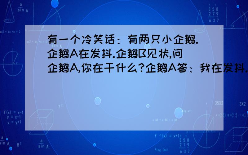 有一个冷笑话：有两只小企鹅.企鹅A在发抖.企鹅B见状,问企鹅A,你在干什么?企鹅A答：我在发抖.企鹅B问：你为什么发抖啊?企鹅A答：因为我冷啊.企鹅B说：难道发抖就不冷了吗?请问这笑话笑点