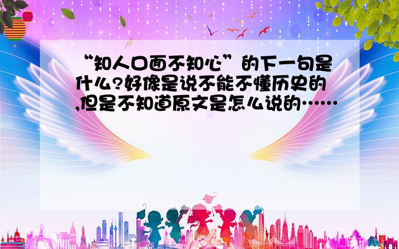 “知人口面不知心”的下一句是什么?好像是说不能不懂历史的,但是不知道原文是怎么说的……