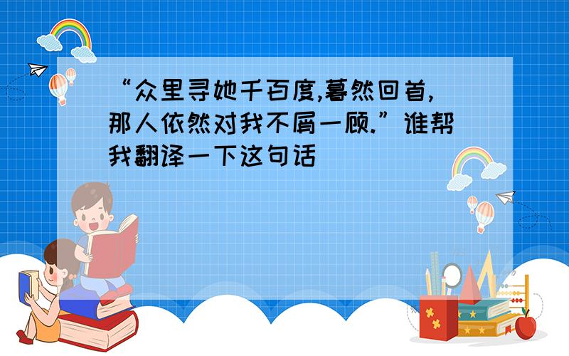 “众里寻她千百度,暮然回首,那人依然对我不屑一顾.”谁帮我翻译一下这句话