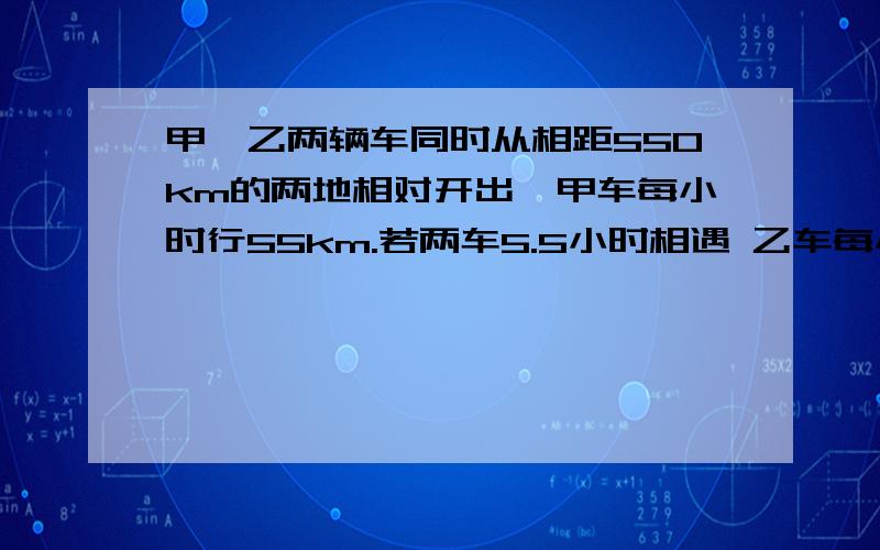 甲、乙两辆车同时从相距550km的两地相对开出,甲车每小时行55km.若两车5.5小时相遇 乙车每小时行多少千米求方程解整个过程用方程解