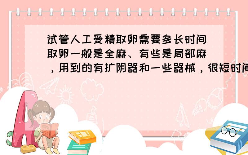 试管人工受精取卵需要多长时间取卵一般是全麻、有些是局部麻，用到的有扩阴器和一些器械，很短时间内可以完成，取卵数量因人而异的。一般没有多少疼痛感的。你可以到试管婴儿专业