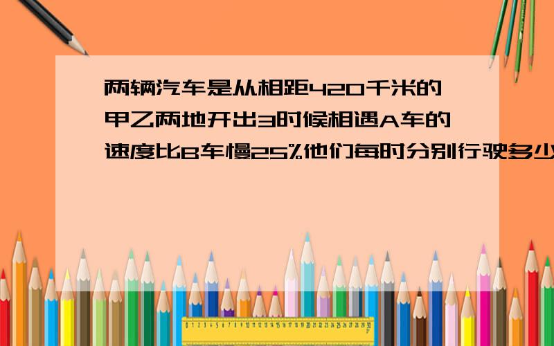 两辆汽车是从相距420千米的甲乙两地开出3时候相遇A车的速度比B车慢25%他们每时分别行驶多少千米?