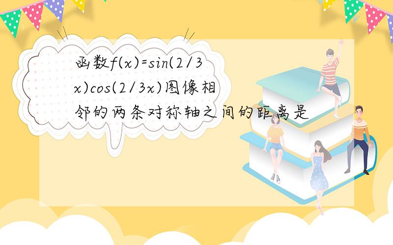 函数f(x)=sin(2/3x)cos(2/3x)图像相邻的两条对称轴之间的距离是