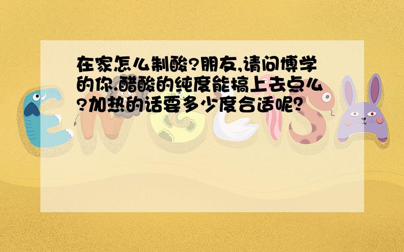 在家怎么制酸?朋友,请问博学的你.醋酸的纯度能搞上去点么?加热的话要多少度合适呢？