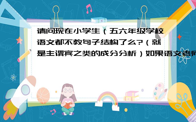 请问现在小学生（五六年级学校语文都不教句子结构了么?（就是主谓宾之类的成分分析）如果语文老师不教,英语的句子成分怎样讲解才能简单易懂呢?