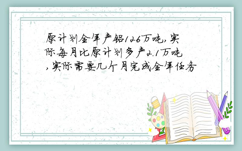 原计划全年产铝126万吨,实际每月比原计划多产2.1万吨,实际需要几个月完成全年任务