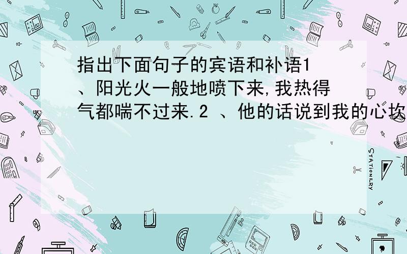 指出下面句子的宾语和补语1 、阳光火一般地喷下来,我热得气都喘不过来.2 、他的话说到我的心坎里了.3 、这批汉代简册的发现,具有极其重要的意义.4 、这些见解道出了古代东方学术精神和