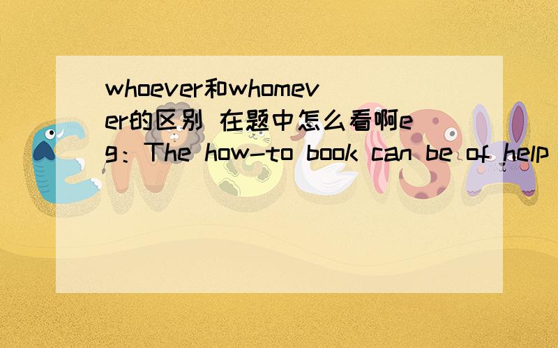 whoever和whomever的区别 在题中怎么看啊eg：The how-to book can be of help to _____wants to do the job.答案是whoever我就是不明白了,to后边缺的是宾语,wants前边缺的是主语,怎么看是用whoever还是用whomever啊.