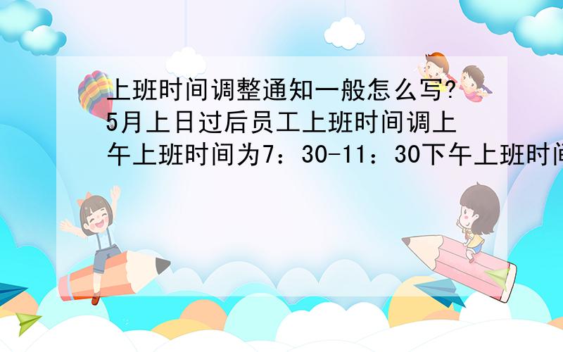 上班时间调整通知一般怎么写?5月上日过后员工上班时间调上午上班时间为7：30-11：30下午上班时间为13：00-17：0051过后要调整员工的工作时间,这个具体要怎么写请大家帮帮忙 急