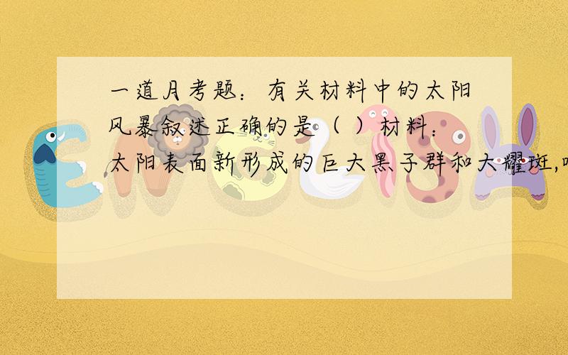 一道月考题：有关材料中的太阳风暴叙述正确的是（ ）材料：太阳表面新形成的巨大黑子群和大耀斑,喷射出的大量气体、电磁波和带电粒子流会以每小时300万千米以上速度向宇宙空间喷射,