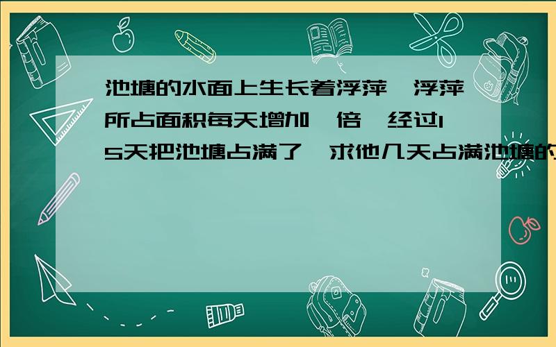 池塘的水面上生长着浮萍,浮萍所占面积每天增加一倍,经过15天把池塘占满了,求他几天占满池塘的四分之一?