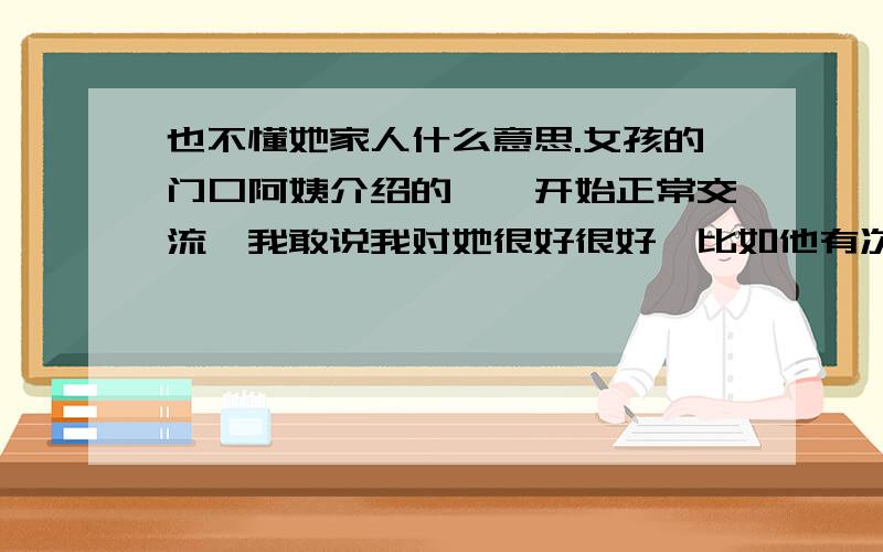 也不懂她家人什么意思.女孩的门口阿姨介绍的,一开始正常交流,我敢说我对她很好很好,比如他有次,想买耳环,考虑买黄金还是白金的,最后买了黄金,送她回家路上说很后悔,我就悄悄的在情人