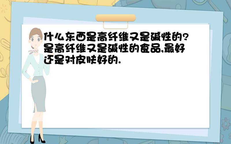 什么东西是高纤维又是碱性的?是高纤维又是碱性的食品,最好还是对皮肤好的.