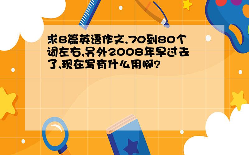 求8篇英语作文,70到80个词左右,另外2008年早过去了,现在写有什么用啊?