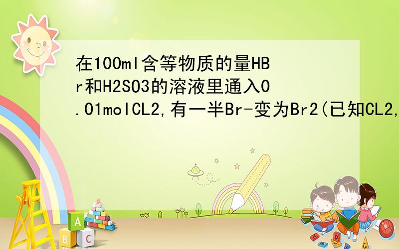 在100ml含等物质的量HBr和H2SO3的溶液里通入0.01molCL2,有一半Br-变为Br2(已知CL2,Br2能氧化H2SO3).原溶液中HBr和H2SO3的浓度都等于A,0.0075mol/L B,0.0018mol/LC0.075mol/L D,0.08mol/L