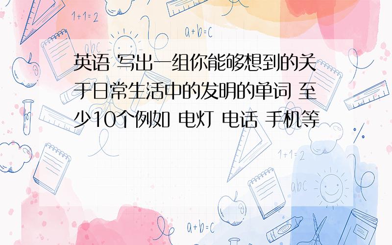 英语 写出一组你能够想到的关于日常生活中的发明的单词 至少10个例如 电灯 电话 手机等