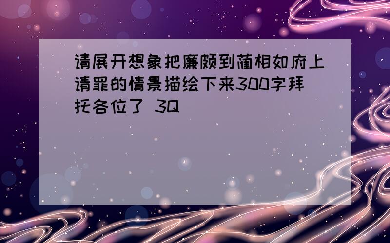 请展开想象把廉颇到蔺相如府上请罪的情景描绘下来300字拜托各位了 3Q