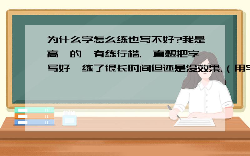 为什么字怎么练也写不好?我是高一的,有练行楷.一直想把字写好,练了很长时间但还是没效果.（用字帖练的）现在写单个字还一般,但是吧一些字连起来就很难看为什么?写一行字每个字的大小