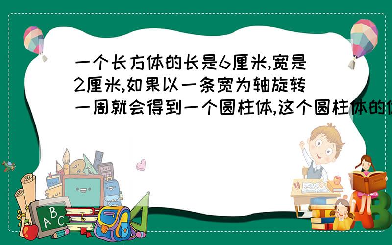 一个长方体的长是6厘米,宽是2厘米,如果以一条宽为轴旋转一周就会得到一个圆柱体,这个圆柱体的体积是多少立方厘米?