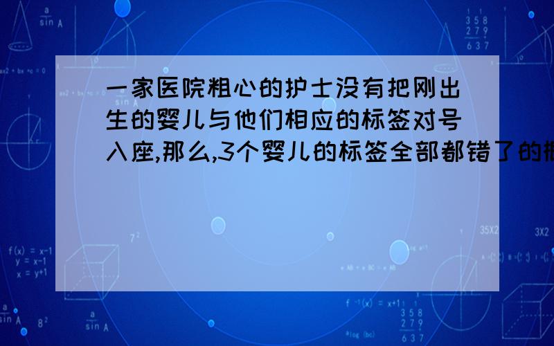 一家医院粗心的护士没有把刚出生的婴儿与他们相应的标签对号入座,那么,3个婴儿的标签全部都错了的概率是