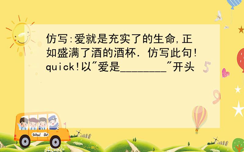 仿写:爱就是充实了的生命,正如盛满了酒的酒杯．仿写此句!quick!以