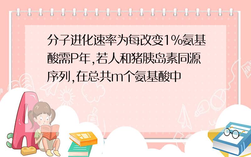 分子进化速率为每改变1%氨基酸需P年,若人和猪胰岛素同源序列,在总共m个氨基酸中