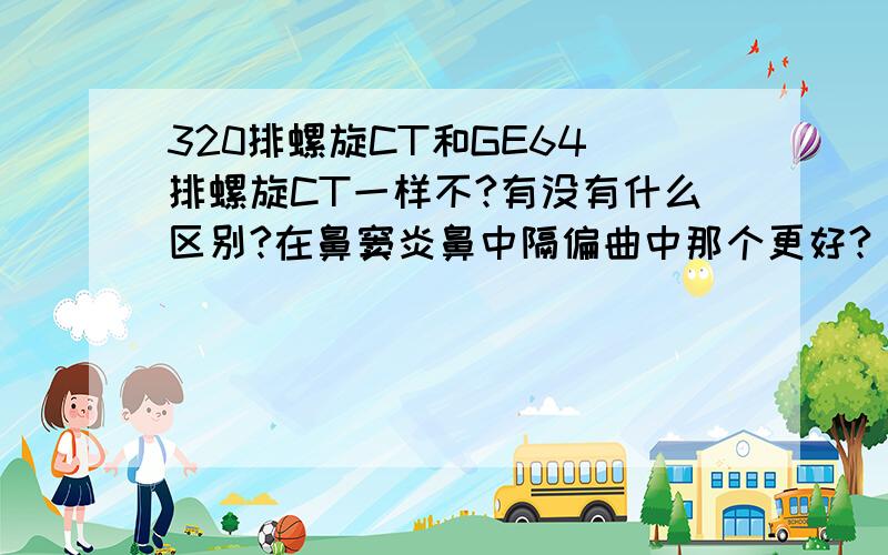 320排螺旋CT和GE64 排螺旋CT一样不?有没有什么区别?在鼻窦炎鼻中隔偏曲中那个更好?