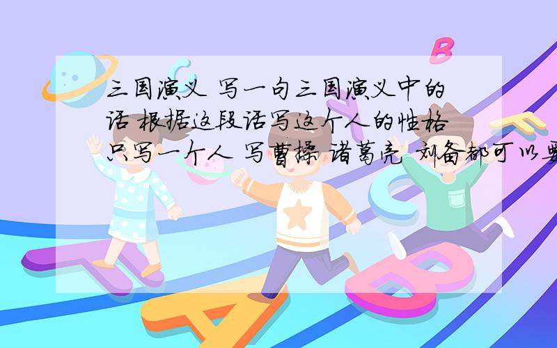 三国演义 写一句三国演义中的话 根据这段话写这个人的性格只写一个人 写曹操 诸葛亮 刘备都可以要那种不长不短的一段话写读书笔记 五句左右