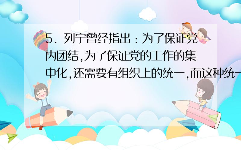 5．列宁曾经指出：为了保证党内团结,为了保证党的工作的集中化,还需要有组织上的统一,而这种统一在一个