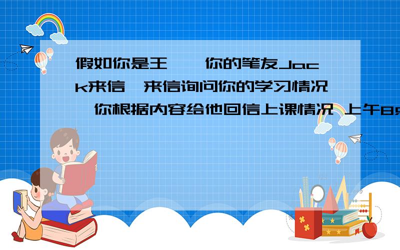 假如你是王磊,你的笔友Jack来信,来信询问你的学习情况,你根据内容给他回信上课情况 上午8点到11：40四节课 下午2：30-4：00两节 课 课后 打篮球,下国际象棋 最喜欢的课 英语体育原因有趣 最