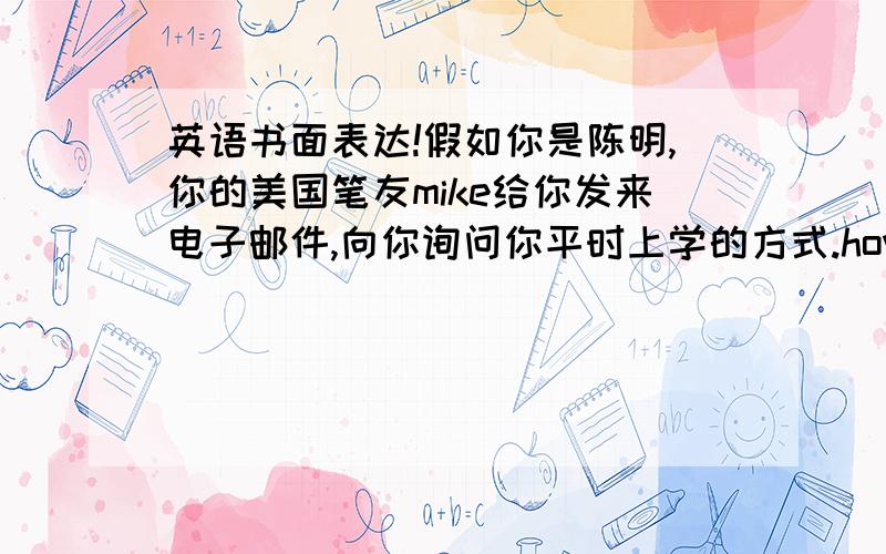 英语书面表达!假如你是陈明,你的美国笔友mike给你发来电子邮件,向你询问你平时上学的方式.how far is it from your house to school 5milesthe time of getting up 7:00the time of leaving for school 7:30how long it take to