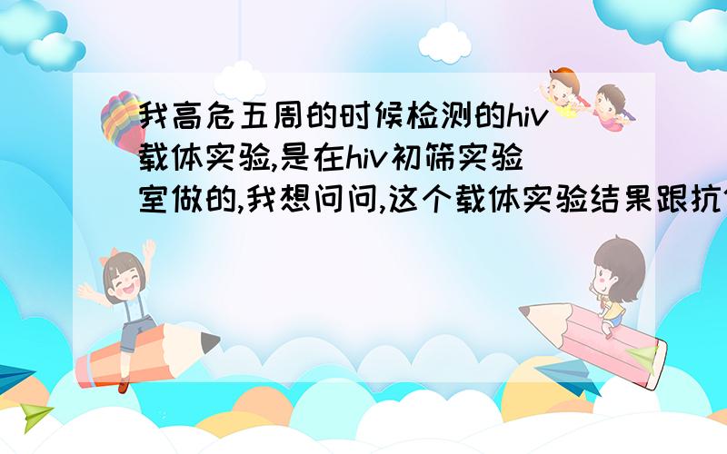 我高危五周的时候检测的hiv载体实验,是在hiv初筛实验室做的,我想问问,这个载体实验结果跟抗体抗原实验效果一样么?是坚持六周论么?我五周测试,不是艾滋的可能性是多少?当然,我结果是阴