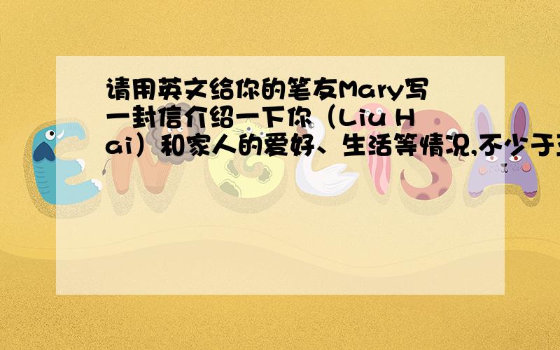 请用英文给你的笔友Mary写一封信介绍一下你（Liu Hai）和家人的爱好、生活等情况,不少于五句话.（注：文中不准出现自己的真实姓名）