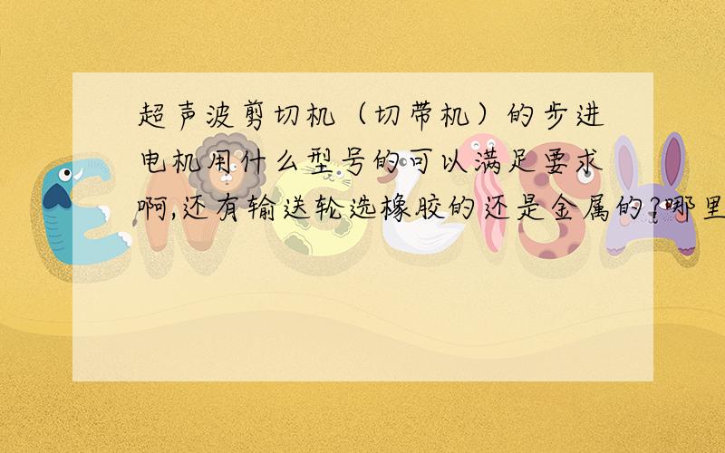 超声波剪切机（切带机）的步进电机用什么型号的可以满足要求啊,还有输送轮选橡胶的还是金属的?哪里可以