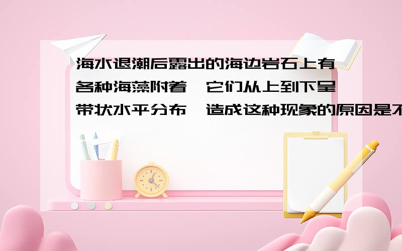 海水退潮后露出的海边岩石上有各种海藻附着,它们从上到下呈带状水平分布,造成这种现象的原因是不同深度的海水()A,温度不同B,盐度不同C,含氧量不同D,光谱成份不同