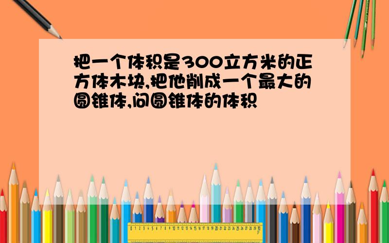 把一个体积是300立方米的正方体木块,把他削成一个最大的圆锥体,问圆锥体的体积