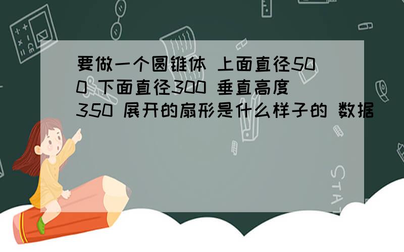 要做一个圆锥体 上面直径500 下面直径300 垂直高度350 展开的扇形是什么样子的 数据