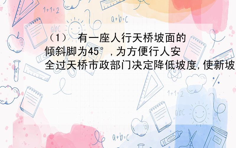 （1） 有一座人行天桥坡面的倾斜脚为45°,为方便行人安全过天桥市政部门决定降低坡度,使新坡面的倾（2）\x09有一座人行天桥坡面的倾斜脚为45°，为方便行人安全过天桥市政部门决定降低