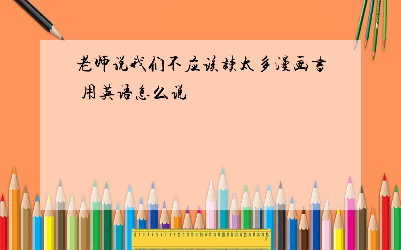 老师说我们不应该读太多漫画书 用英语怎么说