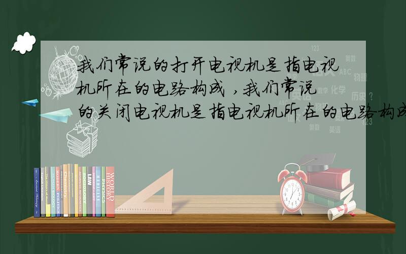 我们常说的打开电视机是指电视机所在的电路构成 ,我们常说的关闭电视机是指电视机所在的电路构成