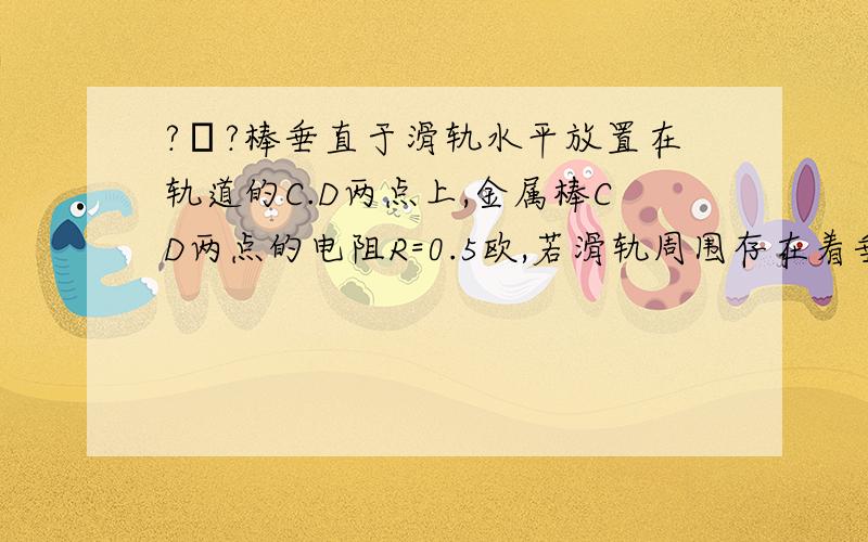 ?υ?棒垂直于滑轨水平放置在轨道的C.D两点上,金属棒CD两点的电阻R=0.5欧,若滑轨周围存在着垂直于滑轨...?υ?棒垂直于滑轨水平放置在轨道的C.D两点上,金属棒CD两点的电阻R=0.5欧,若滑轨周围存