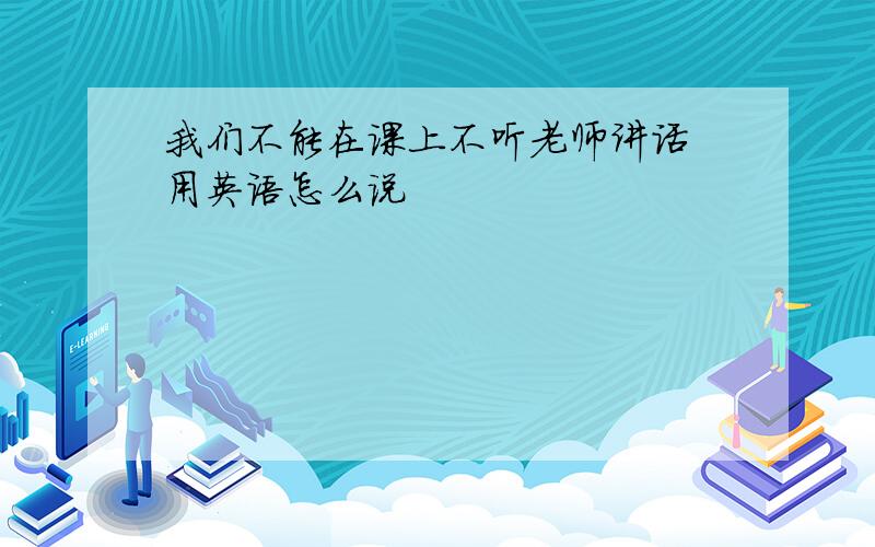 我们不能在课上不听老师讲话 用英语怎么说