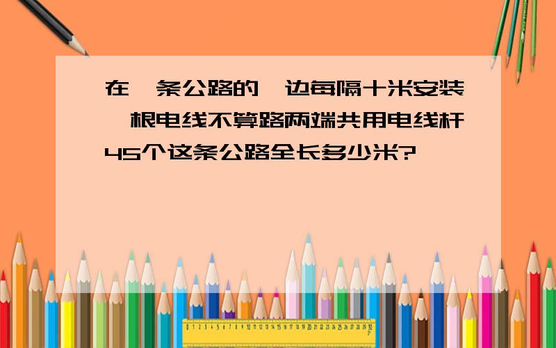 在一条公路的一边每隔十米安装一根电线不算路两端共用电线杆45个这条公路全长多少米?