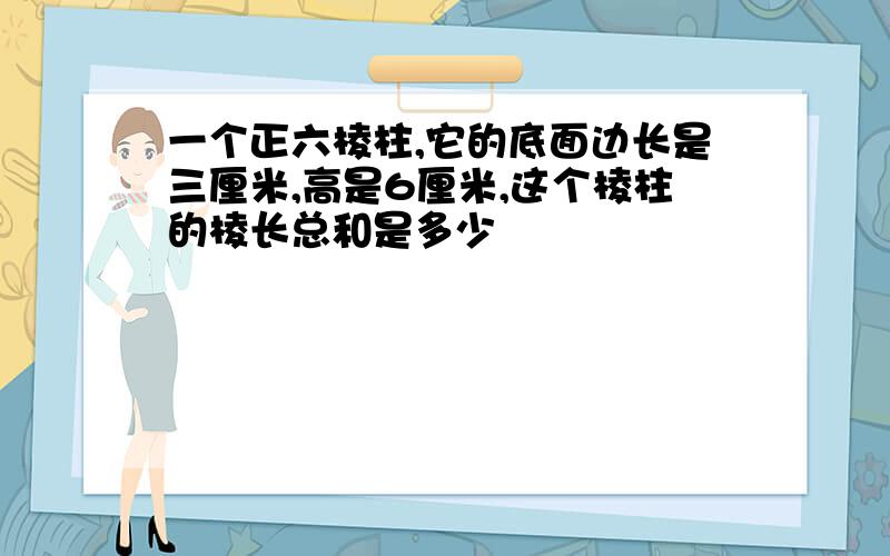 一个正六棱柱,它的底面边长是三厘米,高是6厘米,这个棱柱的棱长总和是多少